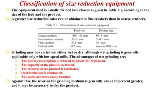 Classification of size reduction equipment
❑ The equipment used is usually divided into classes as given in Table 2.1, according to the
size of the feed and the product.
❑ A greater size reduction ratio can be obtained in fine crushers than in coarse crushers.
❑ Grinding may be carried out either wet or dry, although wet grinding is generally
applicable only with low speed mills. The advantages of wet grinding are:
a. The power consumption is reduced by about 20–30 percent.
b. The capacity of the plant is increased.
c. The removal of the product is facilitated.
d. Dust formation is eliminated.
e. The solids are more easily handled.
❑ Against this, the wear on the grinding medium is generally about 20 percent greater,
and it may be necessary to dry the product.
 