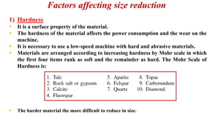 Factors affecting size reduction
1) Hardness
▪ It is a surface property of the material.
▪ The hardness of the material affects the power consumption and the wear on the
machine.
▪ It is necessary to use a low-speed machine with hard and abrasive materials.
▪ Materials are arranged according to increasing hardness by Mohr scale in which
the first four items rank as soft and the remainder as hard. The Mohr Scale of
Hardness is:
▪ The harder material the more difficult to reduce in size.
 
