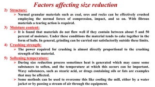 Factors affecting size reduction
2) Structure:
➢ Normal granular materials such as coal, ores and rocks can be effectively crushed
employing the normal forces of compression, impact, and so on. With fibrous
materials a tearing action is required.
3) Moisture content:
➢ It is found that materials do not flow well if they contain between about 5 and 50
percent of moisture. Under these conditions the material tends to cake together in the
form of balls. In general, grinding can be carried out satisfactorily outside these limits.
4) Crushing strength:
➢ The power required for crushing is almost directly proportional to the crushing
strength of the material.
5) Softening temperature:
➢ During size reduction process sometimes heat is generated which may cause some
substances to soften, and the temperature at which this occurs can be important.
Waxy substances, such as stearic acid, or drugs containing oils or fats are examples
that may be affected.
➢ Some methods can be used to overcome this like cooling the mill, either by a water
jacket or by passing a stream of air through the equipment.
 