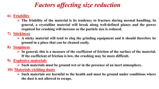 Factors affecting size reduction
6) Friability
➢ The friability of the material is its tendency to fracture during normal handling. In
general, a crystalline material will break along well-defined planes and the power
required for crushing will increase as the particle size is reduced.
7) Stickiness
➢ A sticky material will tend to clog the grinding equipment and it should therefore be
ground in a place that can be cleaned easily.
8) Soapiness
➢ In general, this is a measure of the coefficient of friction of the surface of the material.
If the coefficient of friction is low, the crushing may be more difficult.
9) Explosive materials
➢ Such materials must be ground wet or in the presence of an inert atmosphere.
10) Materials yielding dusts
➢ Such materials are harmful to the health and must be ground under conditions where
the dust is not allowed to escape.
 