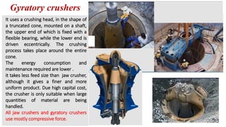Gyratory crushers
It uses a crushing head, in the shape of
a truncated cone, mounted on a shaft,
the upper end of which is fixed with a
flexible bearing, while the lower end is
driven eccentrically. The crushing
process takes place around the entire
cone.
The energy consumption and
maintenance required are lower .
it takes less feed size than jaw crusher,
although it gives a finer and more
uniform product. Due high capital cost,
the crusher is only suitable when large
quantities of material are being
handled.
All jaw crushers and gyratory crushers
use mostly compressive force.
 