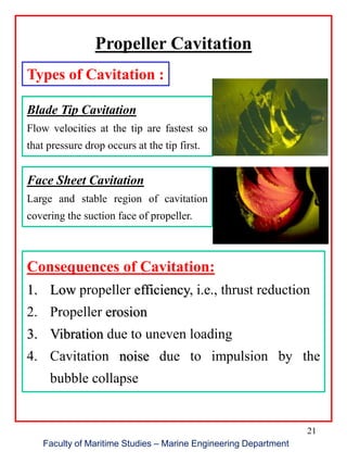 21
Faculty of Maritime Studies – Marine Engineering Department
Propeller Cavitation
Types of Cavitation :
Blade Tip Cavitation
Flow velocities at the tip are fastest so
that pressure drop occurs at the tip first.
Face Sheet Cavitation
Large and stable region of cavitation
covering the suction face of propeller.
Consequences of Cavitation:
1. Low propeller efficiency, i.e., thrust reduction
2. Propeller erosion
3. Vibration due to uneven loading
4. Cavitation noise due to impulsion by the
bubble collapse
 