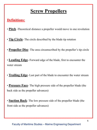6
Screw Propellers
Definitions:
• Pitch -Theoretical distance a propeller would move in one revolution
• Tip Circle- The circle described by the blade tip rotation
• Propeller Disc- The area circumscribed by the propeller’s tip circle
• Leading Edge- Forward edge of the blade, first to encounter the
water stream
• Trailing Edge- Last part of the blade to encounter the water stream
• Pressure Face- The high pressure side of the propeller blade (the
back side as the propeller advances)
• Suction Back- The low pressure side of the propeller blade (the
front side as the propeller advances)
Faculty of Maritime Studies – Marine Engineering Department
 