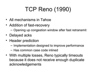 TCP Reno (1990)
• All mechanisms in Tahoe
• Addition of fast-recovery
– Opening up congestion window after fast retransmit
• Delayed acks
• Header prediction
– Implementation designed to improve performance
– Has common case code inlined
• With multiple losses, Reno typically timeouts
because it does not receive enough duplicate
acknowledgements
 