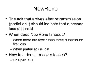 NewReno
• The ack that arrives after retransmission
(partial ack) should indicate that a second
loss occurred
• When does NewReno timeout?
– When there are fewer than three dupacks for
first loss
– When partial ack is lost
• How fast does it recover losses?
– One per RTT
 