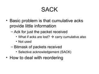 SACK
• Basic problem is that cumulative acks
provide little information
– Ack for just the packet received
• What if acks are lost?  carry cumulative also
• Not used
– Bitmask of packets received
• Selective acknowledgement (SACK)
• How to deal with reordering
 