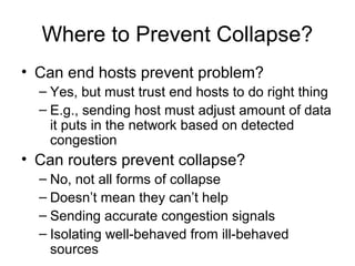 Where to Prevent Collapse?
• Can end hosts prevent problem?
– Yes, but must trust end hosts to do right thing
– E.g., sending host must adjust amount of data
it puts in the network based on detected
congestion
• Can routers prevent collapse?
– No, not all forms of collapse
– Doesn’t mean they can’t help
– Sending accurate congestion signals
– Isolating well-behaved from ill-behaved
sources
 
