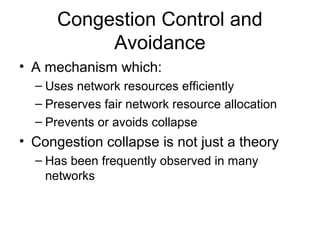 Congestion Control and
Avoidance
• A mechanism which:
– Uses network resources efficiently
– Preserves fair network resource allocation
– Prevents or avoids collapse
• Congestion collapse is not just a theory
– Has been frequently observed in many
networks
 