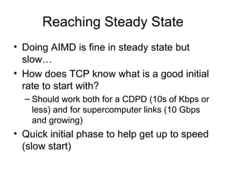 Reaching Steady State
• Doing AIMD is fine in steady state but
slow…
• How does TCP know what is a good initial
rate to start with?
– Should work both for a CDPD (10s of Kbps or
less) and for supercomputer links (10 Gbps
and growing)
• Quick initial phase to help get up to speed
(slow start)
 