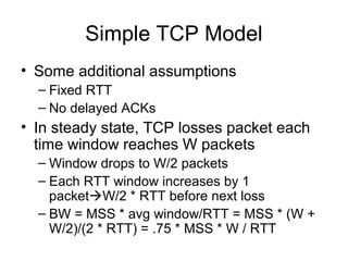 Simple TCP Model
• Some additional assumptions
– Fixed RTT
– No delayed ACKs
• In steady state, TCP losses packet each
time window reaches W packets
– Window drops to W/2 packets
– Each RTT window increases by 1
packetW/2 * RTT before next loss
– BW = MSS * avg window/RTT = MSS * (W +
W/2)/(2 * RTT) = .75 * MSS * W / RTT
 