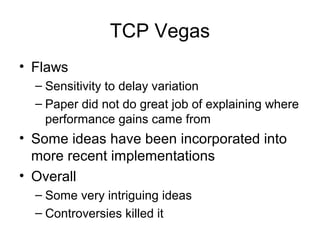 TCP Vegas
• Flaws
– Sensitivity to delay variation
– Paper did not do great job of explaining where
performance gains came from
• Some ideas have been incorporated into
more recent implementations
• Overall
– Some very intriguing ideas
– Controversies killed it
 