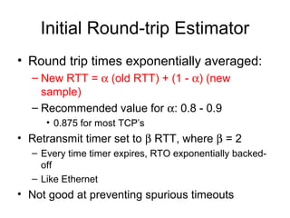 Initial Round-trip Estimator
• Round trip times exponentially averaged:
– New RTT = α (old RTT) + (1 - α) (new
sample)
– Recommended value for α: 0.8 - 0.9
• 0.875 for most TCP’s
• Retransmit timer set to β RTT, where β = 2
– Every time timer expires, RTO exponentially backed-
off
– Like Ethernet
• Not good at preventing spurious timeouts
 