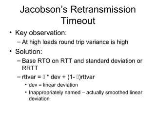 Jacobson’s Retransmission
Timeout
• Key observation:
– At high loads round trip variance is high
• Solution:
– Base RTO on RTT and standard deviation or
RRTT
– rttvar =  * dev + (1- )rttvar
• dev = linear deviation
• Inappropriately named – actually smoothed linear
deviation
 