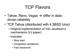 TCP Flavors
• Tahoe, Reno, Vegas  differ in data-
driven reliability
• TCP Tahoe (distributed with 4.3BSD Unix)
– Original implementation of Van Jacobson’s
mechanisms (VJ paper)
– Includes:
• Slow start
• Congestion avoidance
• Fast retransmit
 
