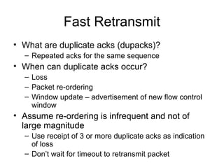 Fast Retransmit
• What are duplicate acks (dupacks)?
– Repeated acks for the same sequence
• When can duplicate acks occur?
– Loss
– Packet re-ordering
– Window update – advertisement of new flow control
window
• Assume re-ordering is infrequent and not of
large magnitude
– Use receipt of 3 or more duplicate acks as indication
of loss
– Don’t wait for timeout to retransmit packet
 