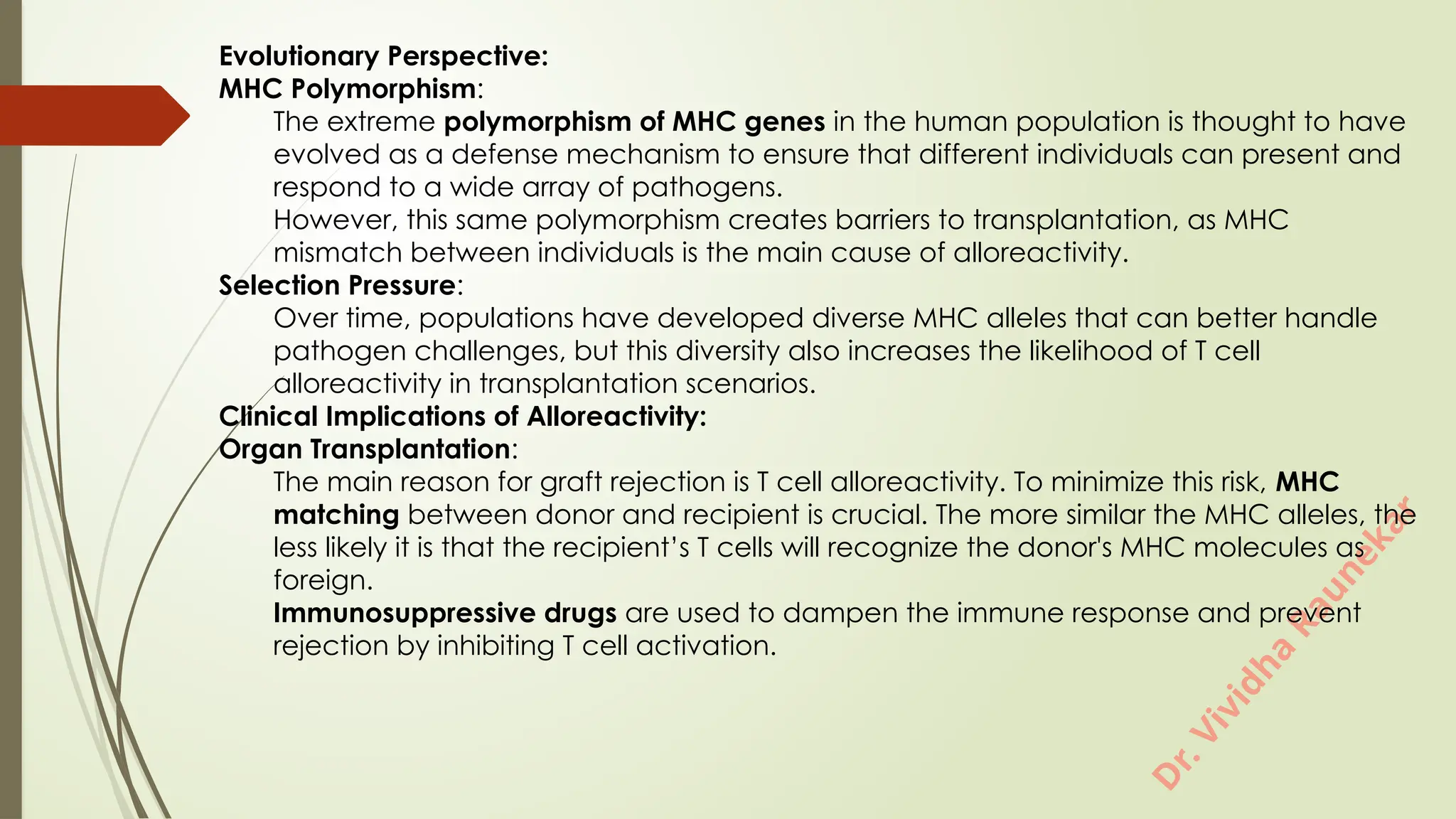 D
r
.
V
i
v
i
d
h
a
R
a
u
n
e
k
a
r
Evolutionary Perspective:
MHC Polymorphism:
The extreme polymorphism of MHC genes in the human population is thought to have
evolved as a defense mechanism to ensure that different individuals can present and
respond to a wide array of pathogens.
However, this same polymorphism creates barriers to transplantation, as MHC
mismatch between individuals is the main cause of alloreactivity.
Selection Pressure:
Over time, populations have developed diverse MHC alleles that can better handle
pathogen challenges, but this diversity also increases the likelihood of T cell
alloreactivity in transplantation scenarios.
Clinical Implications of Alloreactivity:
Organ Transplantation:
The main reason for graft rejection is T cell alloreactivity. To minimize this risk, MHC
matching between donor and recipient is crucial. The more similar the MHC alleles, the
less likely it is that the recipient’s T cells will recognize the donor's MHC molecules as
foreign.
Immunosuppressive drugs are used to dampen the immune response and prevent
rejection by inhibiting T cell activation.
 