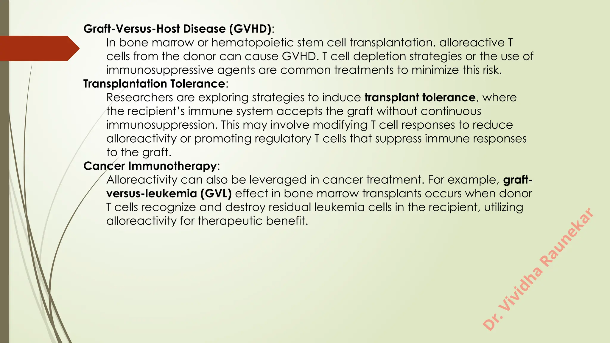D
r
.
V
i
v
i
d
h
a
R
a
u
n
e
k
a
r
Graft-Versus-Host Disease (GVHD):
In bone marrow or hematopoietic stem cell transplantation, alloreactive T
cells from the donor can cause GVHD. T cell depletion strategies or the use of
immunosuppressive agents are common treatments to minimize this risk.
Transplantation Tolerance:
Researchers are exploring strategies to induce transplant tolerance, where
the recipient’s immune system accepts the graft without continuous
immunosuppression. This may involve modifying T cell responses to reduce
alloreactivity or promoting regulatory T cells that suppress immune responses
to the graft.
Cancer Immunotherapy:
Alloreactivity can also be leveraged in cancer treatment. For example, graft-
versus-leukemia (GVL) effect in bone marrow transplants occurs when donor
T cells recognize and destroy residual leukemia cells in the recipient, utilizing
alloreactivity for therapeutic benefit.
 