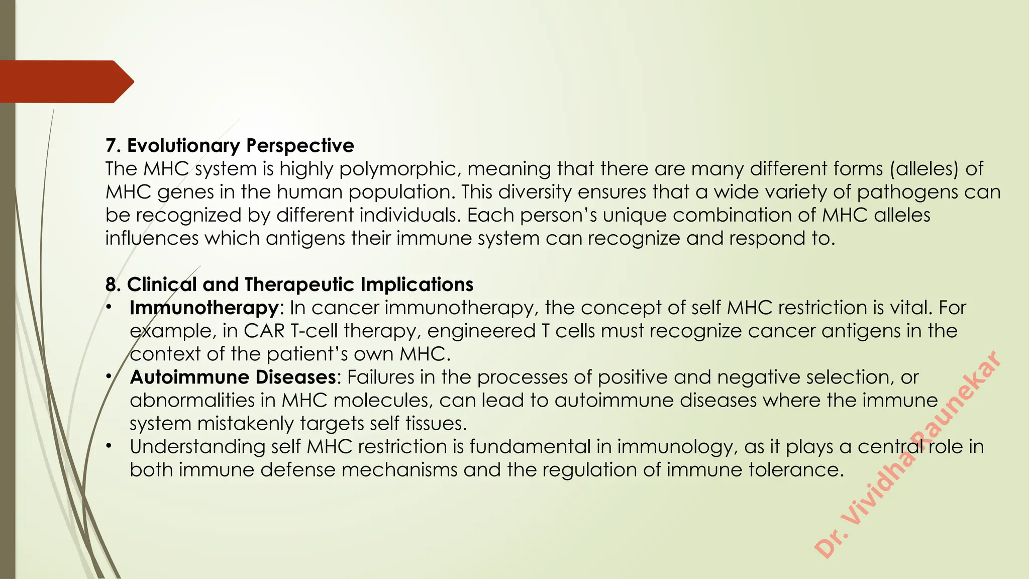 D
r
.
V
i
v
i
d
h
a
R
a
u
n
e
k
a
r
7. Evolutionary Perspective
The MHC system is highly polymorphic, meaning that there are many different forms (alleles) of
MHC genes in the human population. This diversity ensures that a wide variety of pathogens can
be recognized by different individuals. Each person’s unique combination of MHC alleles
influences which antigens their immune system can recognize and respond to.
8. Clinical and Therapeutic Implications
• Immunotherapy: In cancer immunotherapy, the concept of self MHC restriction is vital. For
example, in CAR T-cell therapy, engineered T cells must recognize cancer antigens in the
context of the patient’s own MHC.
• Autoimmune Diseases: Failures in the processes of positive and negative selection, or
abnormalities in MHC molecules, can lead to autoimmune diseases where the immune
system mistakenly targets self tissues.
• Understanding self MHC restriction is fundamental in immunology, as it plays a central role in
both immune defense mechanisms and the regulation of immune tolerance.
 