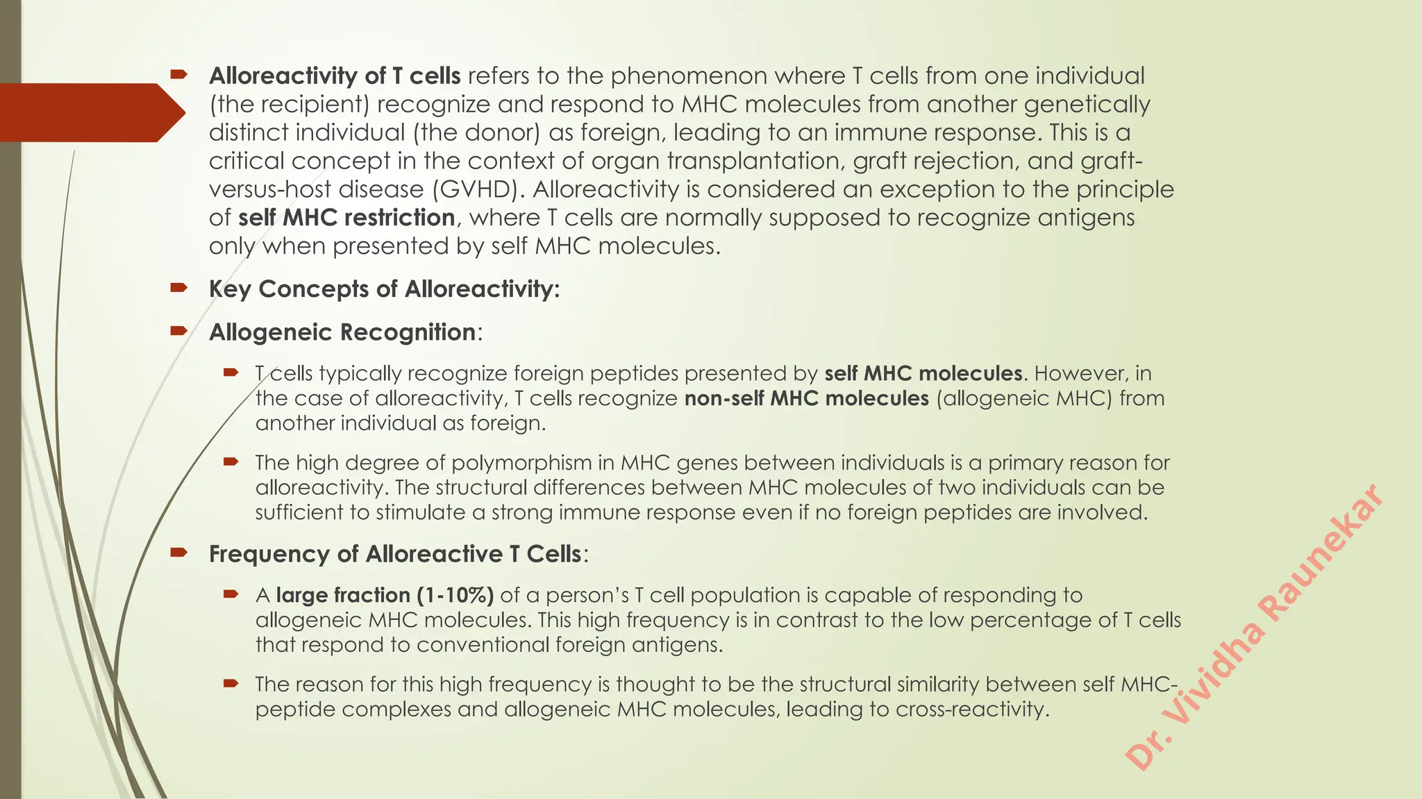 D
r
.
V
i
v
i
d
h
a
R
a
u
n
e
k
a
r
 Alloreactivity of T cells refers to the phenomenon where T cells from one individual
(the recipient) recognize and respond to MHC molecules from another genetically
distinct individual (the donor) as foreign, leading to an immune response. This is a
critical concept in the context of organ transplantation, graft rejection, and graft-
versus-host disease (GVHD). Alloreactivity is considered an exception to the principle
of self MHC restriction, where T cells are normally supposed to recognize antigens
only when presented by self MHC molecules.
 Key Concepts of Alloreactivity:
 Allogeneic Recognition:
 T cells typically recognize foreign peptides presented by self MHC molecules. However, in
the case of alloreactivity, T cells recognize non-self MHC molecules (allogeneic MHC) from
another individual as foreign.
 The high degree of polymorphism in MHC genes between individuals is a primary reason for
alloreactivity. The structural differences between MHC molecules of two individuals can be
sufficient to stimulate a strong immune response even if no foreign peptides are involved.
 Frequency of Alloreactive T Cells:
 A large fraction (1-10%) of a person’s T cell population is capable of responding to
allogeneic MHC molecules. This high frequency is in contrast to the low percentage of T cells
that respond to conventional foreign antigens.
 The reason for this high frequency is thought to be the structural similarity between self MHC-
peptide complexes and allogeneic MHC molecules, leading to cross-reactivity.
 