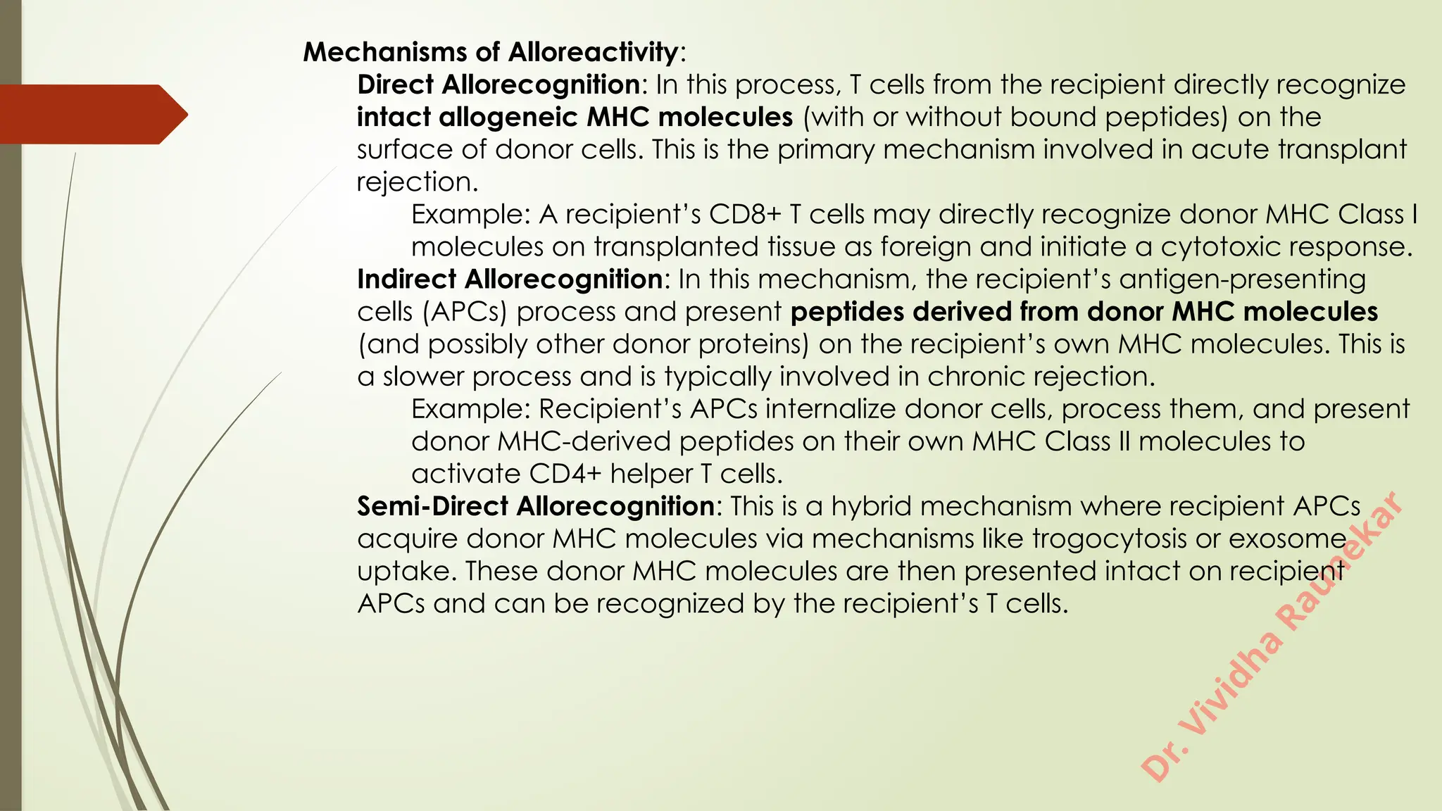 D
r
.
V
i
v
i
d
h
a
R
a
u
n
e
k
a
r
Mechanisms of Alloreactivity:
Direct Allorecognition: In this process, T cells from the recipient directly recognize
intact allogeneic MHC molecules (with or without bound peptides) on the
surface of donor cells. This is the primary mechanism involved in acute transplant
rejection.
Example: A recipient’s CD8+ T cells may directly recognize donor MHC Class I
molecules on transplanted tissue as foreign and initiate a cytotoxic response.
Indirect Allorecognition: In this mechanism, the recipient’s antigen-presenting
cells (APCs) process and present peptides derived from donor MHC molecules
(and possibly other donor proteins) on the recipient’s own MHC molecules. This is
a slower process and is typically involved in chronic rejection.
Example: Recipient’s APCs internalize donor cells, process them, and present
donor MHC-derived peptides on their own MHC Class II molecules to
activate CD4+ helper T cells.
Semi-Direct Allorecognition: This is a hybrid mechanism where recipient APCs
acquire donor MHC molecules via mechanisms like trogocytosis or exosome
uptake. These donor MHC molecules are then presented intact on recipient
APCs and can be recognized by the recipient’s T cells.
 