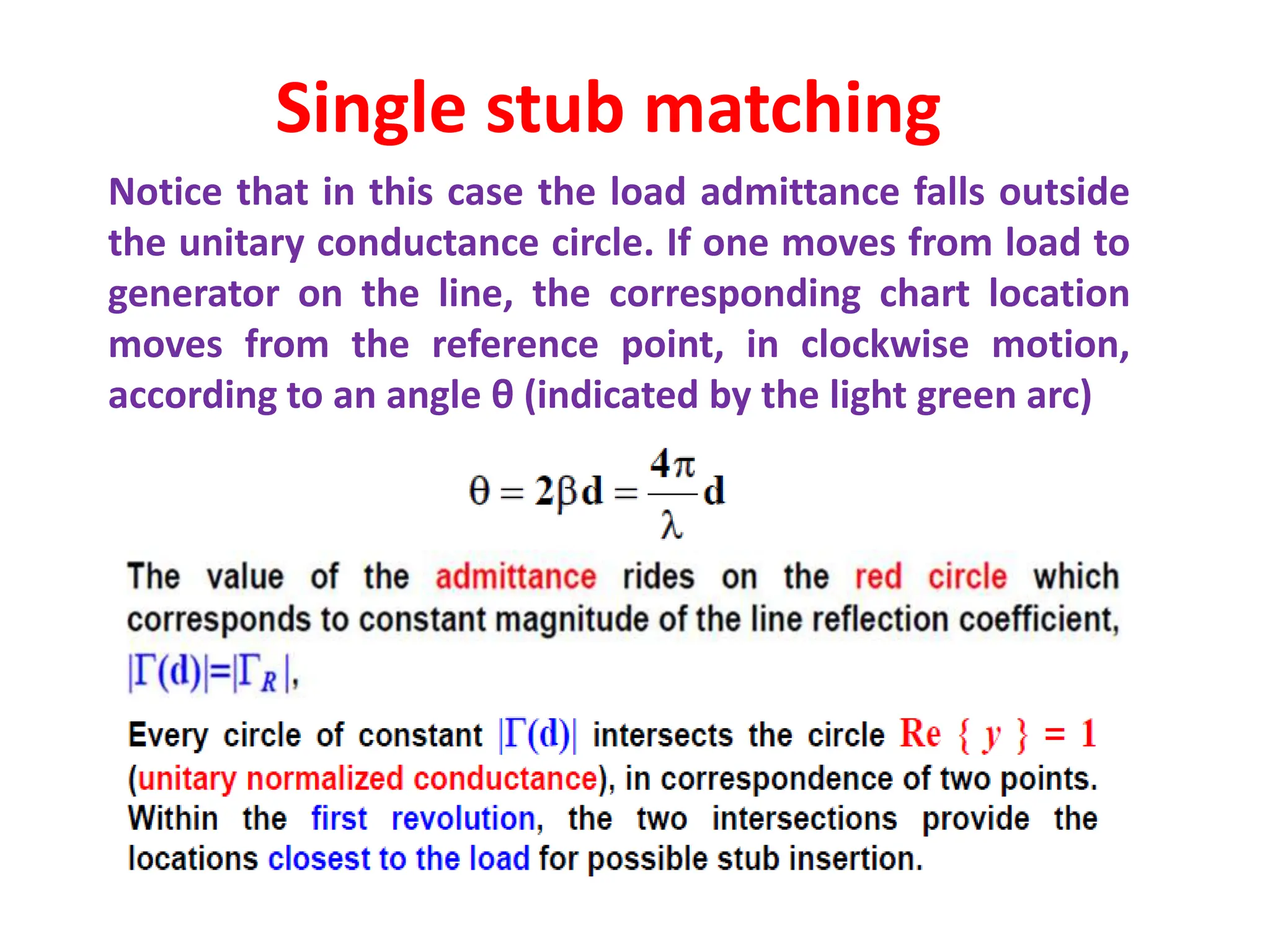 Notice that in this case the load admittance falls outside
the unitary conductance circle. If one moves from load to
generator on the line, the corresponding chart location
moves from the reference point, in clockwise motion,
according to an angle θ (indicated by the light green arc)
Single stub matching
 