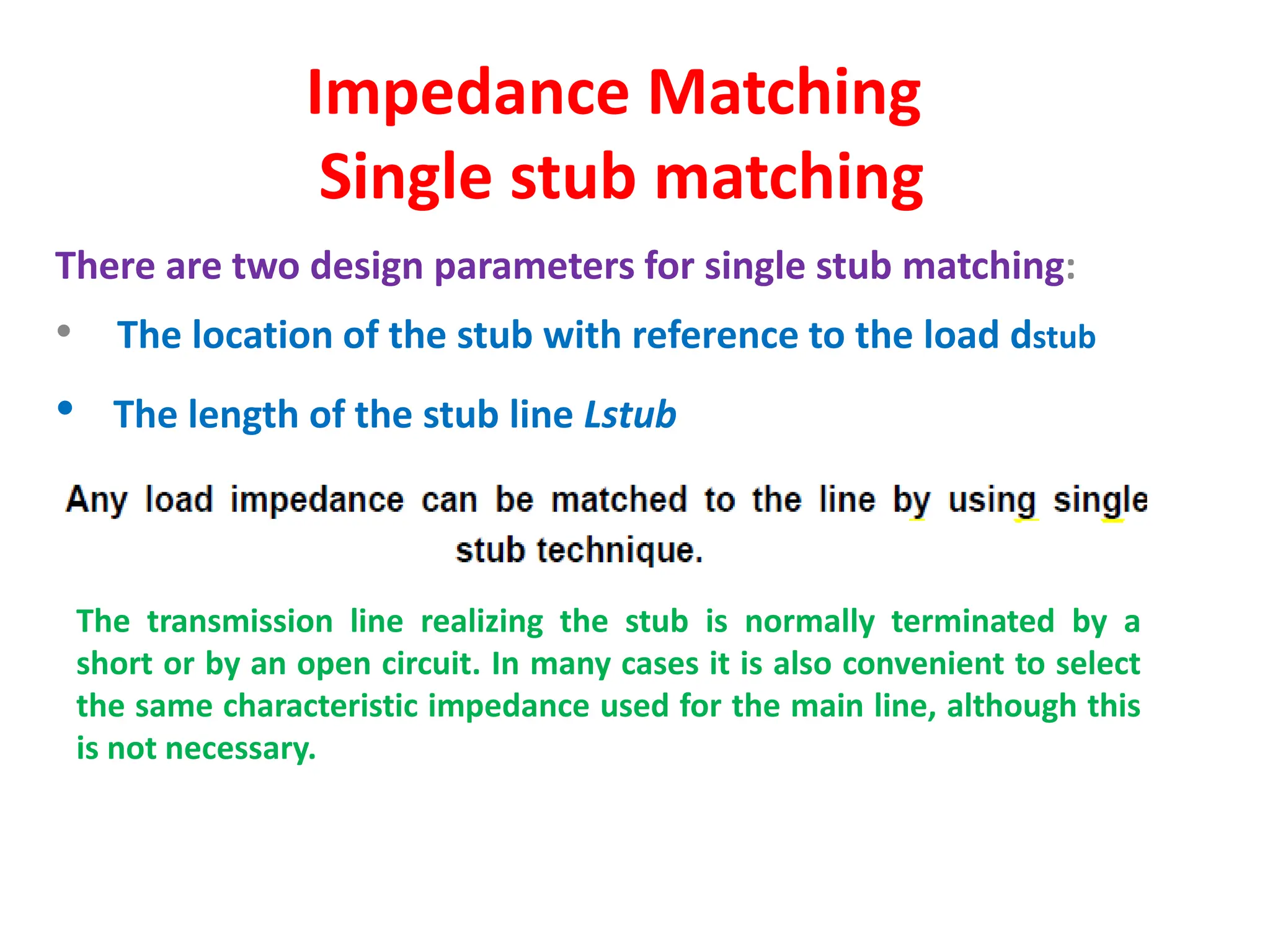 Impedance Matching
Single stub matching
There are two design parameters for single stub matching:
• The location of the stub with reference to the load dstub
• The length of the stub line Lstub
The transmission line realizing the stub is normally terminated by a
short or by an open circuit. In many cases it is also convenient to select
the same characteristic impedance used for the main line, although this
is not necessary.
 