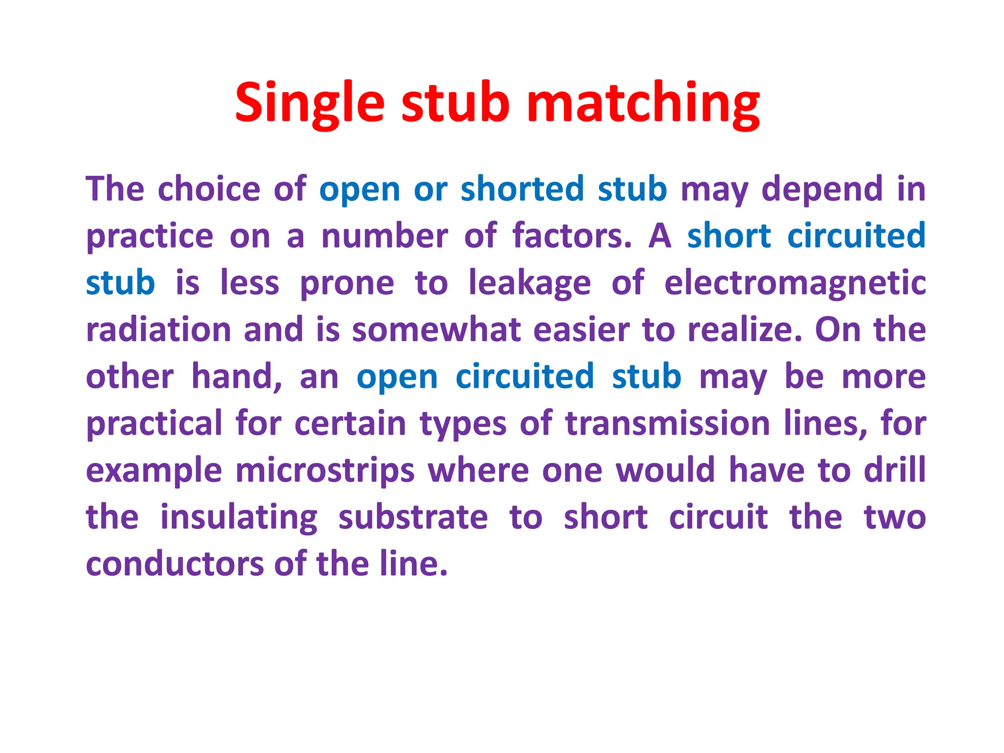 The choice of open or shorted stub may depend in
practice on a number of factors. A short circuited
stub is less prone to leakage of electromagnetic
radiation and is somewhat easier to realize. On the
other hand, an open circuited stub may be more
practical for certain types of transmission lines, for
example microstrips where one would have to drill
the insulating substrate to short circuit the two
conductors of the line.
Single stub matching
 