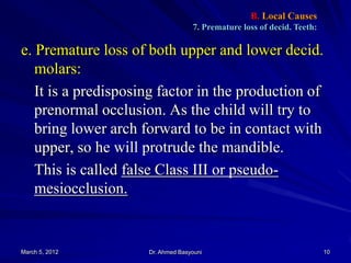 B. Local Causes
7. Premature loss of decid. Teeth:

e. Premature loss of both upper and lower decid.
molars:
It is a predisposing factor in the production of
prenormal occlusion. As the child will try to
bring lower arch forward to be in contact with
upper, so he will protrude the mandible.
This is called false Class III or pseudomesiocclusion.

March 5, 2012

Dr. Ahmed Basyouni

10

 