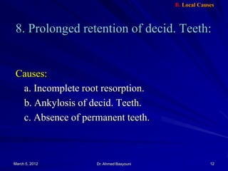B. Local Causes

8. Prolonged retention of decid. Teeth:

Causes:
a. Incomplete root resorption.
b. Ankylosis of decid. Teeth.
c. Absence of permanent teeth.

March 5, 2012

Dr. Ahmed Basyouni

12

 