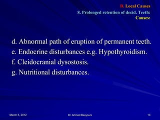 B. Local Causes
8. Prolonged retention of decid. Teeth:
Causes:

d. Abnormal path of eruption of permanent teeth.
e. Endocrine disturbances e.g. Hypothyroidism.
f. Cleidocranial dysostosis.
g. Nutritional disturbances.

March 5, 2012

Dr. Ahmed Basyouni

13

 