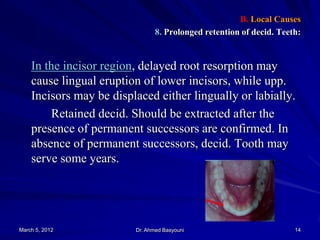 B. Local Causes
8. Prolonged retention of decid. Teeth:

In the incisor region, delayed root resorption may
cause lingual eruption of lower incisors, while upp.
Incisors may be displaced either lingually or labially.
Retained decid. Should be extracted after the
presence of permanent successors are confirmed. In
absence of permanent successors, decid. Tooth may
serve some years.

March 5, 2012

Dr. Ahmed Basyouni

14

 