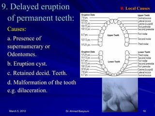 9. Delayed eruption
of permanent teeth:

B. Local Causes

Causes:
a. Presence of
supernumerary or
Odontomes.
b. Eruption cyst.
c. Retained decid. Teeth.
d. Malformation of the tooth
e.g. dilaceration.

March 5, 2012

Dr. Ahmed Basyouni

16

 