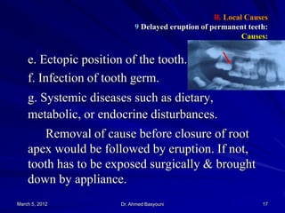 B. Local Causes
9 Delayed eruption of permanent teeth:
Causes:

e. Ectopic position of the tooth.
f. Infection of tooth germ.
g. Systemic diseases such as dietary,
metabolic, or endocrine disturbances.
Removal of cause before closure of root
apex would be followed by eruption. If not,
tooth has to be exposed surgically & brought
down by appliance.
March 5, 2012

Dr. Ahmed Basyouni

17

 