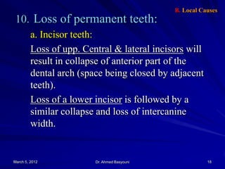 B. Local Causes

10. Loss of permanent teeth:
a. Incisor teeth:
Loss of upp. Central & lateral incisors will
result in collapse of anterior part of the
dental arch (space being closed by adjacent
teeth).
Loss of a lower incisor is followed by a
similar collapse and loss of intercanine
width.

March 5, 2012

Dr. Ahmed Basyouni

18

 