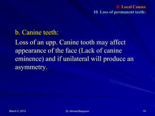 B. Local Causes
10. Loss of permanent teeth:

b. Canine teeth:
Loss of an upp. Canine tooth may affect
appearance of the face (Lack of canine
eminence) and if unilateral will produce an
asymmetry.

March 5, 2012

Dr. Ahmed Basyouni

19

 