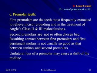 B. Local Causes
10. Loss of permanent teeth:

c. Premolar teeth:
First premolars are the teeth most frequently extracted
to relieve incisor crowding and in the treatment of
Angle’s Class II & III malocclusions.
Second premolars are not so often chosen bec.
Resulting contact between first premolars and first
permanent molars is not usually so good as that
between canines and second premolars.
Unilateral loss of a premolar may cause a shift of the
midline.
March 5, 2012

Dr. Ahmed Basyouni

20

 