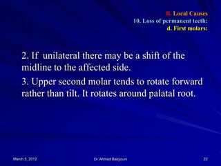 B. Local Causes
10. Loss of permanent teeth:
d. First molars:

2. If unilateral there may be a shift of the
midline to the affected side.
3. Upper second molar tends to rotate forward
rather than tilt. It rotates around palatal root.

March 5, 2012

Dr. Ahmed Basyouni

22

 