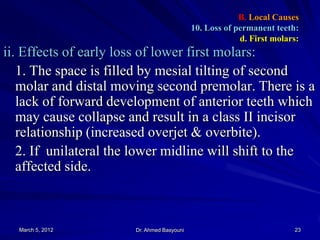 B. Local Causes
10. Loss of permanent teeth:
d. First molars:

ii. Effects of early loss of lower first molars:
1. The space is filled by mesial tilting of second
molar and distal moving second premolar. There is a
lack of forward development of anterior teeth which
may cause collapse and result in a class II incisor
relationship (increased overjet & overbite).
2. If unilateral the lower midline will shift to the
affected side.

March 5, 2012

Dr. Ahmed Basyouni

23

 