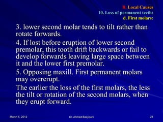 B. Local Causes
10. Loss of permanent teeth:
d. First molars:

3. lower second molar tends to tilt rather than
rotate forwards.
4. If lost before eruption of lower second
premolar, this tooth drift backwards or fail to
develop forwards leaving large space between
it and the lower first premolar.
5. Opposing maxill. First permanent molars
may overerupt.
The earlier the loss of the first molars, the less
the tilt or rotation of the second molars, when
they erupt forward.
March 5, 2012

Dr. Ahmed Basyouni

24

 