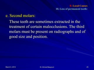 B. Local Causes
10. Loss of permanent teeth:

e. Second molars:
These teeth are sometimes extracted in the
treatment of certain malocclusions. The third
molars must be present on radiographs and of
good size and position.

March 5, 2012

Dr. Ahmed Basyouni

25

 