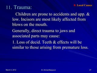 B. Local Causes

11. Trauma:

Children are prone to accidents and upp. &
low. Incisors are most likely affected from
blows on the mouth.
Generally, direct trauma to jaws and
associated parts may cause:
1. Loss of decid. Teeth & effects will be
similar to those arising from premature loss.

March 5, 2012

Dr. Ahmed Basyouni

27

 