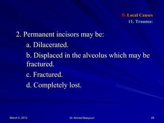 B. Local Causes
11. Trauma:

2. Permanent incisors may be:
a. Dilacerated.
b. Displaced in the alveolus which may be
fractured.
c. Fractured.
d. Completely lost.

March 5, 2012

Dr. Ahmed Basyouni

28

 