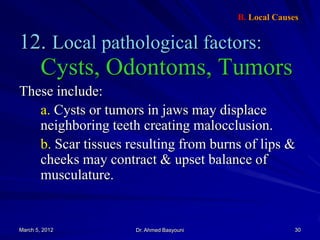 B. Local Causes

12. Local pathological factors:

Cysts, Odontoms, Tumors
These include:
a. Cysts or tumors in jaws may displace
neighboring teeth creating malocclusion.
b. Scar tissues resulting from burns of lips &
cheeks may contract & upset balance of
musculature.

March 5, 2012

Dr. Ahmed Basyouni

30

 
