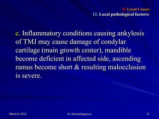 B. Local Causes

12. Local pathological factors:

c. Inflammatory conditions causing ankylosis
of TMJ may cause damage of condylar
cartilage (main growth center), mandible
become deficient in affected side, ascending
ramus become short & resulting malocclusion
is severe.

March 5, 2012

Dr. Ahmed Basyouni

31

 