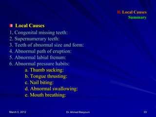 B. Local Causes
Summary

Local Causes
1. Congenital missing teeth:
2. Supernumerary teeth:
3. Teeth of abnormal size and form:
4. Abnormal path of eruption:
5. Abnormal labial frenum:
6. Abnormal pressure habits:
a. Thumb sucking:
b. Tongue thrusting:
c. Nail biting:
d. Abnormal swallowing:
e. Mouth breathing:

March 5, 2012

Dr. Ahmed Basyouni

33

 