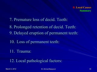 B. Local Causes
Summary

7. Premature loss of decid. Teeth:

8. Prolonged retention of decid. Teeth:
9. Delayed eruption of permanent teeth:
10. Loss of permanent teeth:
11. Trauma:

12. Local pathological factors:
March 5, 2012

Dr. Ahmed Basyouni

34

 