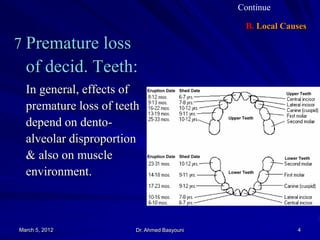 Continue

B. Local Causes

 Premature loss

of decid. Teeth:
In general, effects of
premature loss of teeth
depend on dentoalveolar disproportion
& also on muscle
environment.

March 5, 2012

Dr. Ahmed Basyouni

4

 