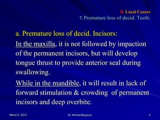 B. Local Causes
7. Premature loss of decid. Teeth:

a. Premature loss of decid. Incisors:
In the maxilla, it is not followed by impaction
of the permanent incisors, but will develop
tongue thrust to provide anterior seal during
swallowing.
While in the mandible, it will result in lack of
forward stimulation & crowding of permanent
incisors and deep overbite.
March 5, 2012

Dr. Ahmed Basyouni

5

 