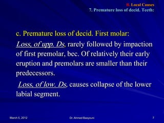 B. Local Causes

7. Premature loss of decid. Teeth:

c. Premature loss of decid. First molar:
Loss, of upp. Ds, rarely followed by impaction
of first premolar, bec. Of relatively their early
eruption and premolars are smaller than their
predecessors.

Loss, of low. Ds, causes collapse of the lower
labial segment.

March 5, 2012

Dr. Ahmed Basyouni

7

 
