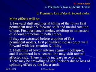 B. Local Causes

7. Premature loss of decid. Teeth:
d. Premature loss of decid. Second molar:

Main effects will be:
1. Forward shift and mesial tilting of the lower first
permanent molar & forward shift and mesial rotation
of upp. First permanent molar, resulting in impaction
of second premolars in both arches.
If they are extracted before eruption of first
permanent molars, first permanent molars erupt well
forward with less rotation & tilting.
2. Flattening of lower anterior segment (collapse),
and if unilateral loss, central line may shift toward
affected side. There will be increase in overbite.
There may be crowding of upp. Incisors due to loss of
splinting effect by the lower arch.
March 5, 2012

Dr. Ahmed Basyouni

9

 